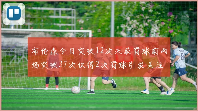 布伦森今日突破12次未获罚球前两场突破37次仅得2次罚球引发关注
