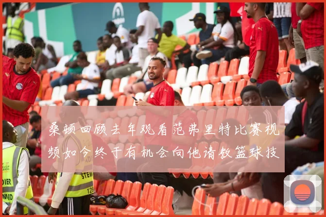 桑顿回顾去年观看范弗里特比赛视频如今终于有机会向他请教篮球技巧