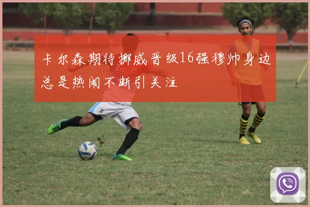 卡尔森期待挪威晋级16强穆帅身边总是热闹不断引关注
