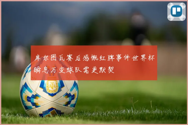 库尔图瓦赛后感慨红牌事件世界杯瞬息万变球队需更默契