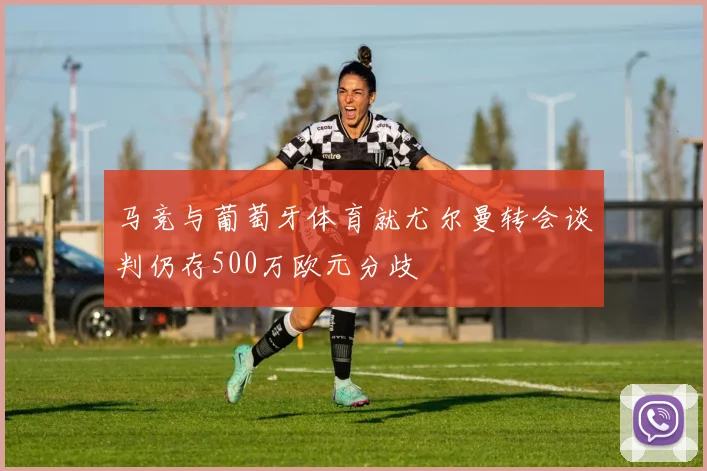 马竞与葡萄牙体育就尤尔曼转会谈判仍存500万欧元分歧